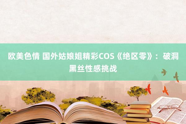 欧美色情 国外姑娘姐精彩COS《绝区零》：破洞黑丝性感挑战