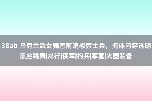 38ab 乌克兰派女舞者前哨慰劳士兵，掩体内穿透明黑丝跳舞|戎行|俄军|构兵|军营|火器装备