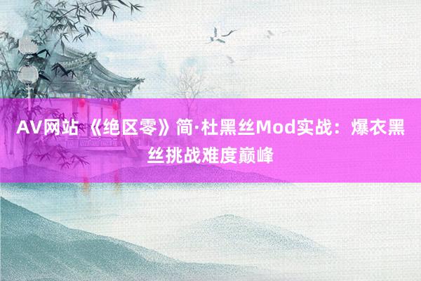 AV网站 《绝区零》简·杜黑丝Mod实战：爆衣黑丝挑战难度巅峰