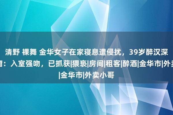 清野 裸舞 金华女子在家寝息遭侵扰，39岁醉汉深宵翻窗：入室强吻，已抓获|猥亵|房间|租客|醉酒|金华市|外卖小哥