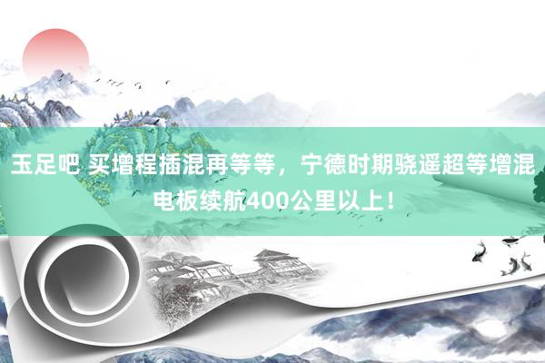 玉足吧 买增程插混再等等，宁德时期骁遥超等增混电板续航400公里以上！