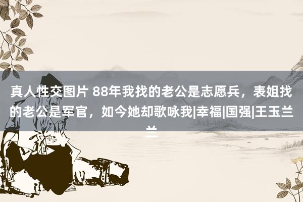 真人性交图片 88年我找的老公是志愿兵，表姐找的老公是军官，如今她却歌咏我|幸福|国强|王玉兰