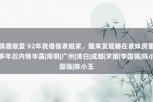 情趣做爱 92年我借宿表姐家，醒来发现睡在表妹房里，多年后内情毕露|周明|广州|清白|成婚|求婚|李国强|陈小玉