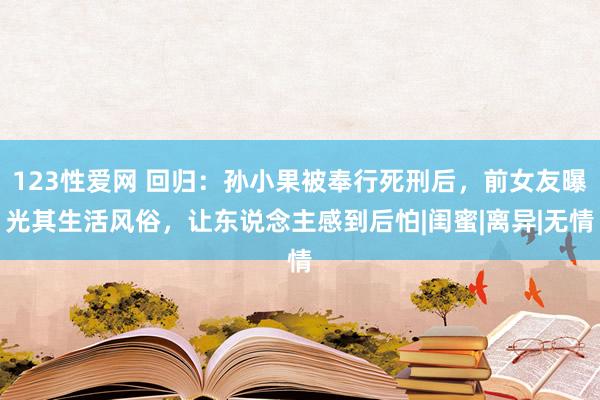 123性爱网 回归：孙小果被奉行死刑后，前女友曝光其生活风俗，让东说念主感到后怕|闺蜜|离异|无情