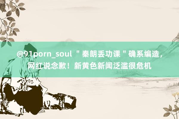 @91porn_soul ＂秦朗丢功课＂确系编造，网红说念歉！新黄色新闻泛滥很危机