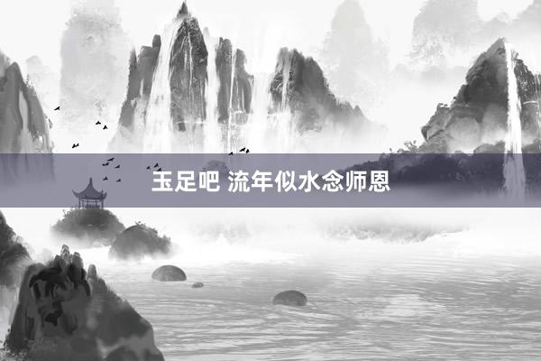 玉足吧 流年似水念师恩