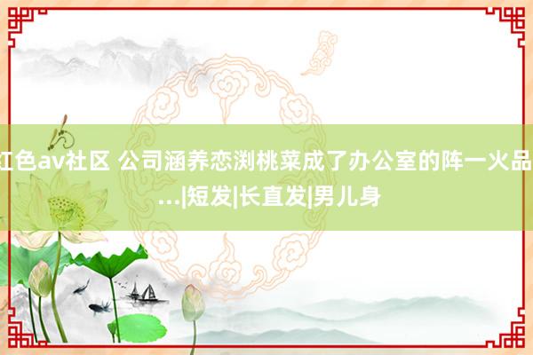 红色av社区 公司涵养恋渕桃菜成了办公室的阵一火品！ ...|短发|长直发|男儿身