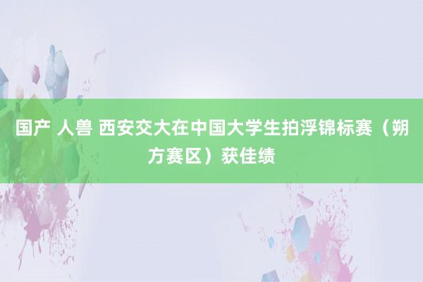 国产 人兽 西安交大在中国大学生拍浮锦标赛（朔方赛区）获佳绩