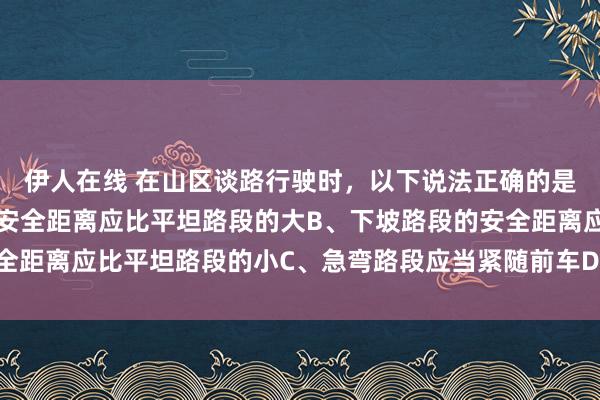 伊人在线 在山区谈路行驶时，以下说法正确的是什么？A、上坡路段的安全距离应比平坦路段的大B、下坡路段的安全距离应比平坦路段的小C、急弯路段应当紧随前车D、以上说法齐正确