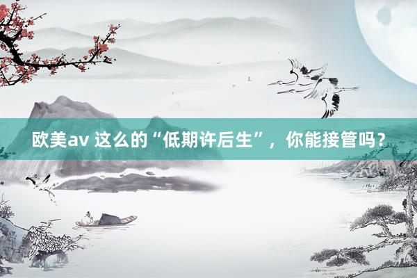 欧美av 这么的“低期许后生”，你能接管吗？