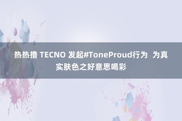 热热撸 TECNO 发起#ToneProud行为  为真实肤色之好意思喝彩