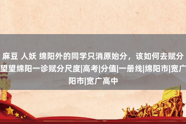 麻豆 人妖 绵阳外的同学只消原始分，该如何去赋分？来望望绵阳一诊赋分尺度|高考|分值|一册线|绵阳市|宽广高中