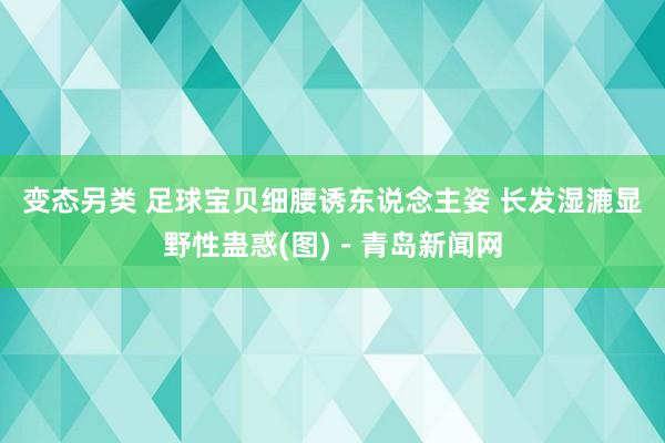 变态另类 足球宝贝细腰诱东说念主姿 长发湿漉显野性蛊惑(图)－青岛新闻网