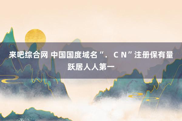 来吧综合网 中国国度域名“．ＣＮ”注册保有量跃居人人第一