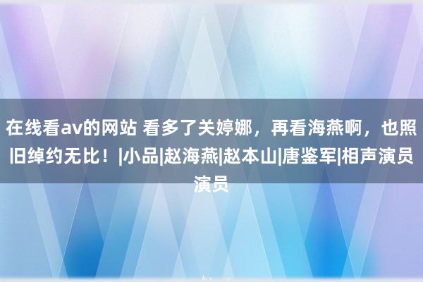 在线看av的网站 看多了关婷娜，再看海燕啊，也照旧绰约无比！|小品|赵海燕|赵本山|唐鉴军|相声演员