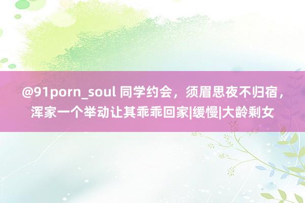 @91porn_soul 同学约会，须眉思夜不归宿，浑家一个举动让其乖乖回家|缓慢|大龄剩女