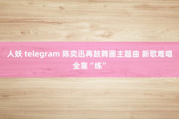 人妖 telegram 陈奕迅再鼓舞画主题曲 新歌难唱全靠“练”