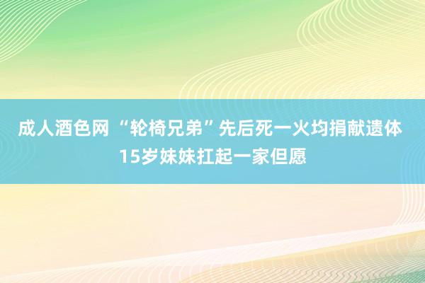 成人酒色网 “轮椅兄弟”先后死一火均捐献遗体 15岁妹妹扛起一家但愿