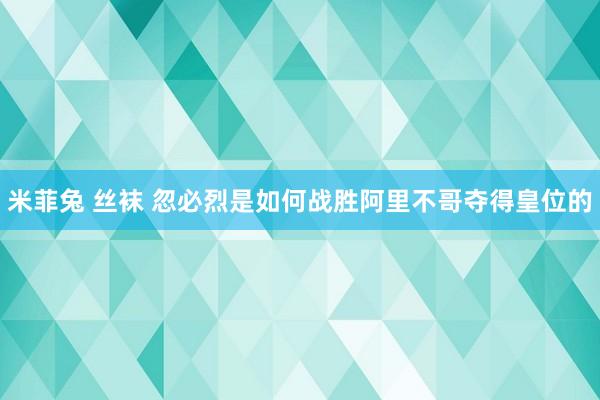 米菲兔 丝袜 忽必烈是如何战胜阿里不哥夺得皇位的