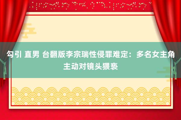 勾引 直男 台翻版李宗瑞性侵罪难定：多名女主角主动对镜头猥亵