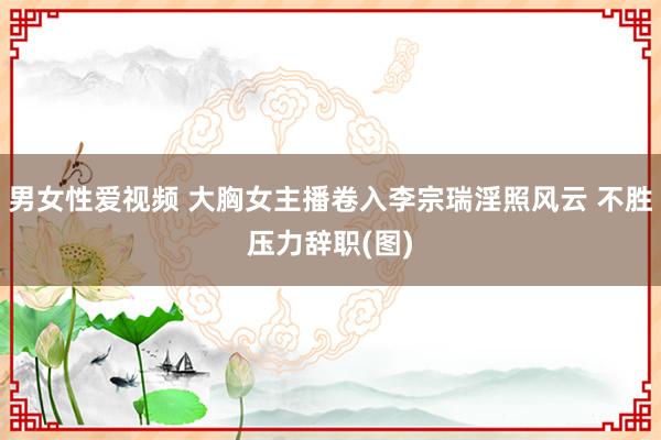 男女性爱视频 大胸女主播卷入李宗瑞淫照风云 不胜压力辞职(图)