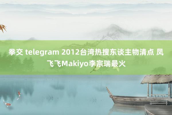 拳交 telegram 2012台湾热搜东谈主物清点 凤飞飞Makiyo李宗瑞最火