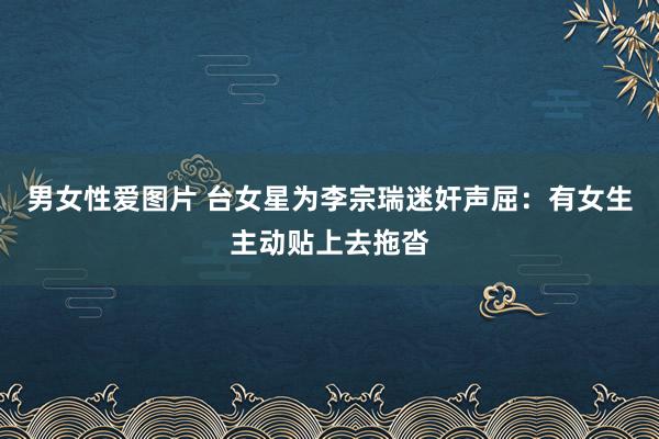 男女性爱图片 台女星为李宗瑞迷奸声屈：有女生主动贴上去拖沓