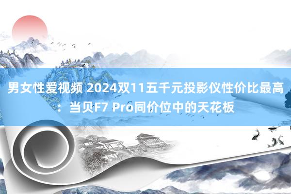 男女性爱视频 2024双11五千元投影仪性价比最高：当贝F7 Pro同价位中的天花板