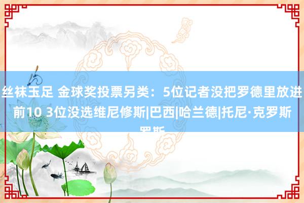 丝袜玉足 金球奖投票另类：5位记者没把罗德里放进前10 3位没选维尼修斯|巴西|哈兰德|托尼·克罗斯