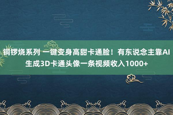 铜锣烧系列 一键变身高甜卡通脸！有东说念主靠AI生成3D卡通头像一条视频收入1000+