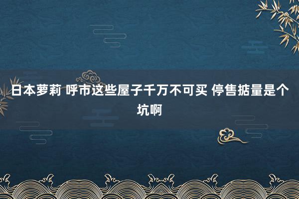 日本萝莉 呼市这些屋子千万不可买 停售掂量是个坑啊