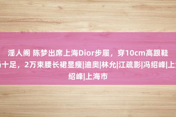 淫人阁 陈梦出席上海Dior步履，穿10cm高跟鞋气场十足，2万束腰长裙显瘦|迪奥|林允|江疏影|冯绍峰|上海市