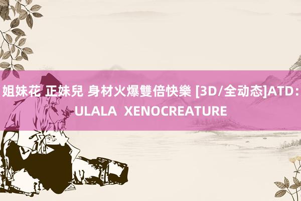 姐妹花 正妹兒 身材火爆雙倍快樂 [3D/全动态]ATD：ULALA  XENOCREATURE