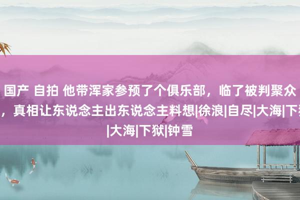 国产 自拍 他带浑家参预了个俱乐部，临了被判聚众淫乱罪，真相让东说念主出东说念主料想|徐浪|自尽|大海|下狱|钟雪