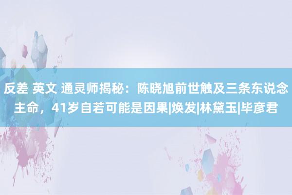 反差 英文 通灵师揭秘：陈晓旭前世触及三条东说念主命，41岁自若可能是因果|焕发|林黛玉|毕彦君