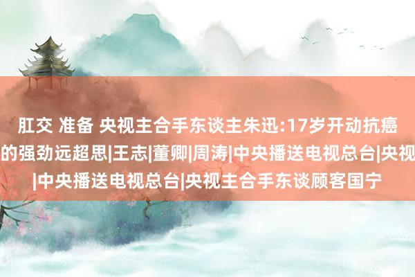 肛交 准备 央视主合手东谈主朱迅:17岁开动抗癌，父母接踵离世，她的强劲远超思|王志|董卿|周涛|中央播送电视总台|央视主合手东谈顾客国宁