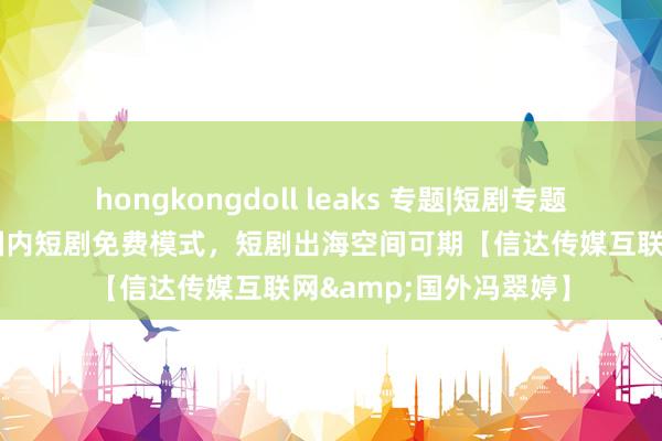 hongkongdoll leaks 专题|短剧专题回报：字节领头跑通国内短剧免费模式，短剧出海空间可期【信达传媒互联网&国外冯翠婷】