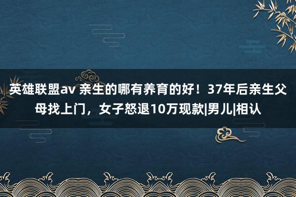 英雄联盟av 亲生的哪有养育的好！37年后亲生父母找上门，女子怒退10万现款|男儿|相认