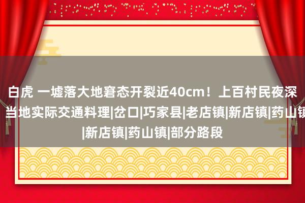 白虎 一墟落大地窘态开裂近40cm！上百村民夜深遑急滚动，当地实际交通料理|岔口|巧家县|老店镇|新店镇|药山镇|部分路段