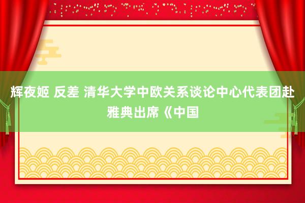 辉夜姬 反差 清华大学中欧关系谈论中心代表团赴雅典出席《中国