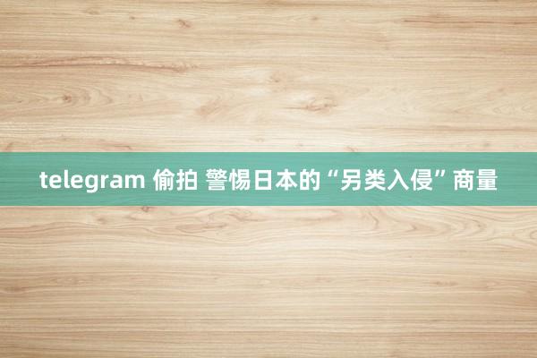 telegram 偷拍 警惕日本的“另类入侵”商量