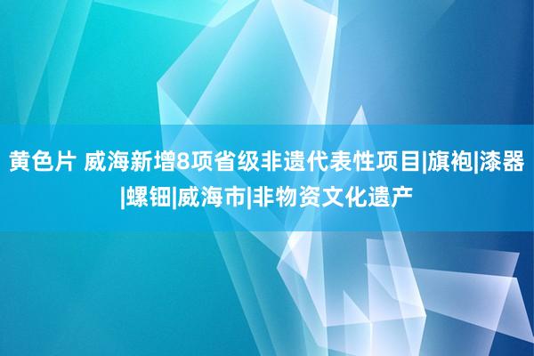 黄色片 威海新增8项省级非遗代表性项目|旗袍|漆器|螺钿|威海市|非物资文化遗产