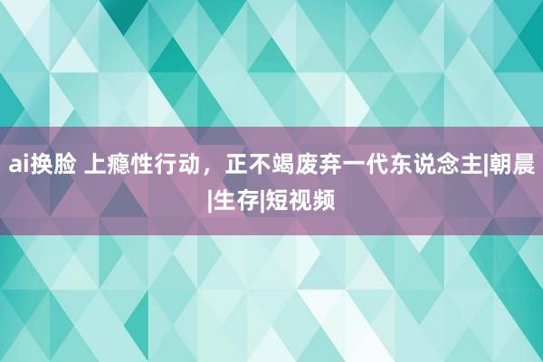 ai换脸 上瘾性行动，正不竭废弃一代东说念主|朝晨|生存|短视频