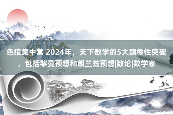 色狼集中营 2024年，天下数学的5大颠覆性突破，包括黎曼预想和朗兰兹预想|数论|数学家