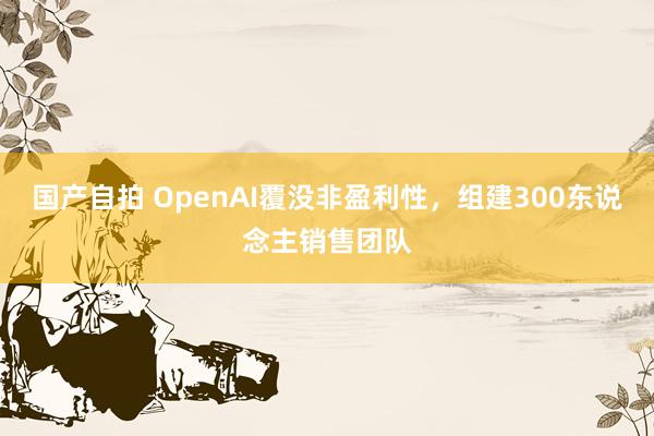 国产自拍 OpenAI覆没非盈利性，组建300东说念主销售团队