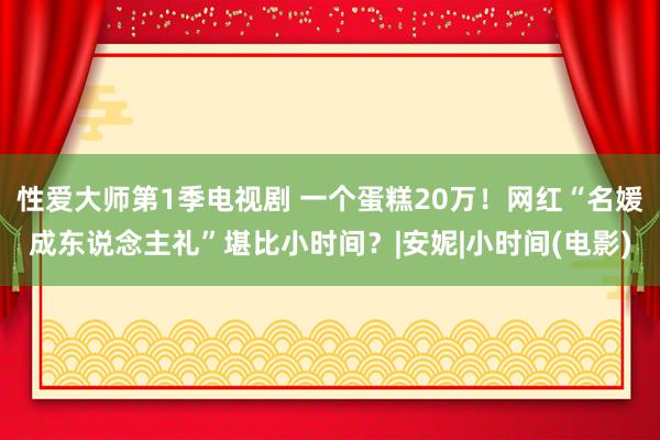 性爱大师第1季电视剧 一个蛋糕20万！网红“名媛成东说念主礼”堪比小时间？|安妮|小时间(电影)