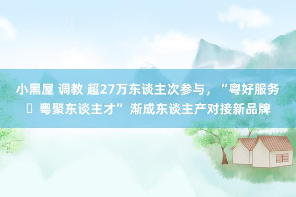 小黑屋 调教 超27万东谈主次参与，“粤好服务・粤聚东谈主才” 渐成东谈主产对接新品牌