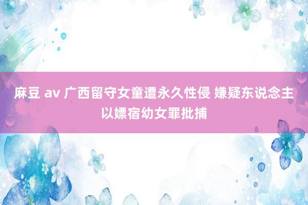 麻豆 av 广西留守女童遭永久性侵 嫌疑东说念主以嫖宿幼女罪批捕