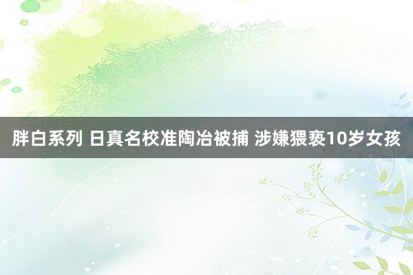 胖白系列 日真名校准陶冶被捕 涉嫌猥亵10岁女孩